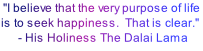  "I believe that the very purpose of life is to seek happiness.  That is clear."   - His Holiness The Dalai Lama