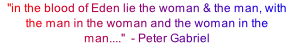 "in the blood of Eden lie the woman & the man, with the man in the woman and the woman in the man...."  - Peter Gabriel 

