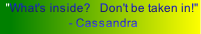  "What's inside?   Don't be taken in!"   - Cassandra